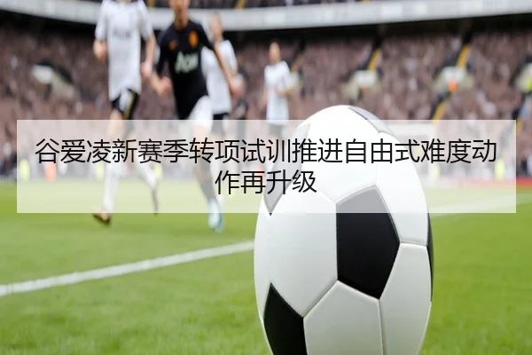 谷爱凌新赛季转项试训推进自由式难度动作再升级
