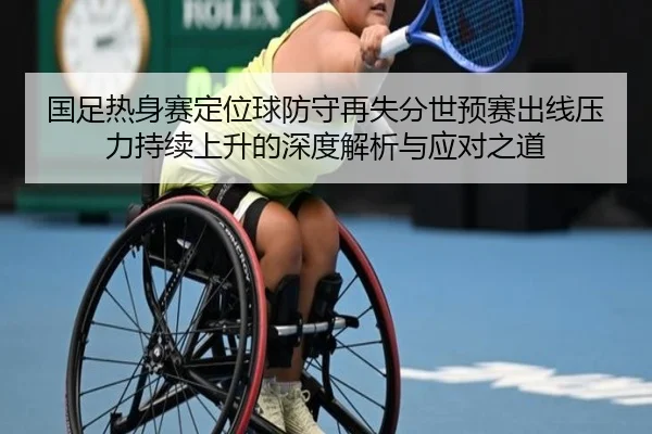 国足热身赛定位球防守再失分世预赛出线压力持续上升的深度解析与应对之道